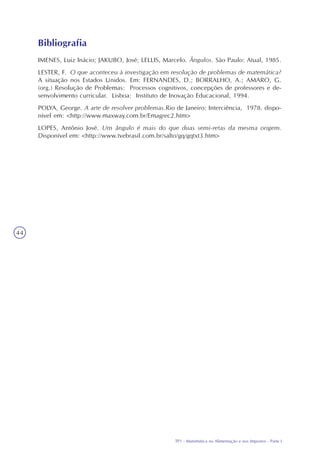 TP1 - Matemática na Alimentação e nos Impostos - Parte I
44
IMENES, Luiz Inácio; JAKUBO, José; LELLIS, Marcelo. Ângulos. São Paulo: Atual, 1985.
LESTER, F. O que aconteceu à investigação em resolução de problemas de matemática?
A situação nos Estados Unidos. Em: FERNANDES, D.; BORRALHO, A.; AMARO, G.
(org.) Resolução de Problemas: Processos cognitivos, concepções de professores e de-
senvolvimento curricular. Lisboa: Instituto de Inovação Educacional, 1994.
POLYA, George. A arte de resolver problemas.Rio de Janeiro: Interciência, 1978. dispo-
nível em: <http://www.maxway.com.br/Emagrec2.htm>
LOPES, Antônio José. Um ângulo é mais do que duas semi-retas da mesma origem.
Disponível em: <http://www.tvebrasil.com.br/salto/gq/gqtxt3.htm>
Bibliografia
 