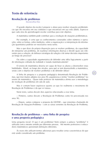 45
Texto de referência
Resolução de problemas
Ana Lúcia Braz Dias
O grande objetivo da escola é preparar o aluno para resolver situações problemáti-
cas que ele encontra em seu cotidiano e que encontrará em sua vida adulta. Espera-se
que cada área da aprendizagem escolar contribua para este objetivo.
A matemática também pode contribuir para a resolução de situações problemáticas.
Por exemplo, é certo que os conhecimentos construídos sobre números e opera-
ções, sobre as formas, sobre medições, sobre a organização e a interpretação da informa-
ção quantitativa poderão ser necessários nesta tarefa.
Mas o que dizer da própria disposição para se resolver problemas, da capacidade
de interpretar um problema, de examinar informações diversas e decidir quais são rele-
vantes para a solução, de delinear estratégias de solução e de tomar decisões importantes
ao longo do processo?
Ou sobre a capacidade argumentativa de defender uma idéia logicamente a partir
de informação coletada da realidade e tratada matematicamente?
O ensino de matemática deveria ser capaz de levar os alunos a desenvolver estas
habilidades. Afinal, ao longo dos séculos, para quê se tem desenvolvido a matemática,
senão com o objetivo de resolver problemas e de defender idéias?
A linha de pesquisa e a proposta pedagógica denominada Resolução de Proble-
mas, que teve muitos adeptos nos anos 90, popularizou o termo “resolver problemas” no
ensino de matemática. Quase todo professor de matemática afirma usar a metodologia
de resolução de problemas em sala de aula.
Mas é comum haver equívocos quanto ao que foi realmente o movimento de
Resolução de Problemas e do que se tratava.
Neste texto, vamos discutir dois aspectos relacionados a esse tema.
– Primeiro, vamos discutir a Resolução de Problemas como foi preconizada nos
anos 90;
– Depois, vamos comparar a proposta do GESTAR – que estaremos chamando de
Resolução de Situações-Problema – com as várias vertentes da Resolução de Problema,
Resolução de problemas – uma linha de pesquisa
e uma proposta pedagógica
Uma pergunta incial: O que é um problema? Nem sempre a palavra “problema” é
utilizada com o mesmo sentido por diferentes pessoas. Até mesmo professores e educa-
dores matemáticos apresentam definições diferentes.
Às vezes eles utilizam termos adicionais para ressaltar certas características do que
está sendo considerado um problema:
 