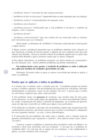 TP1 - Matemática na Alimentação e nos Impostos - Parte I
46
– “problemas abertos” (com mais de uma resposta possível),
– “problemas de dois ou mais passos” (requerendo duas ou mais operações para sua solução),
– “problemas realistas” (contextualizados em situações reais),
– “problemas não-rotineiros”,
– “problemas-processo” (enfatizando que o real problema é encontrar o caminho da
solução, e não a resposta),
– “problemas-desafio”,
– “problemas mal-estruturados” (que não contém em seu enunciado todas as informa-
ções necessárias para sua resolução).
Desse modo, as definições de “problema” na literatura especializada variam quanto
a alguns fatores:
• Alguns autores consideram importante que os problemas admitam várias soluções ou
que requeiram a tomada de decisão quanto a algumas de suas condições para que uma
solução seja definida. Outros já aceitam chamar de problema aqueles para os quais haja
resposta bem definida à qual o professor espera que os alunos cheguem.
• Para alguns educadores, os problemas propostos aos alunos devem ser contextualiza-
dos em situações reais. Outros admitem problemas puramente matemáticos.
Em nenhum destes casos, porém, a resolução de problemas se reduz à utilização
ou à aplicação imediata de resultados apresentados em aula.
Entretanto, há pontos sobre os quais os autores concordam que devem se aplicar a
todos os problemas.
Pontos que se aplicam a todos os problemas
• A solução não é evidente, nem o caminho para ela. O problema propõe um desafio
ou leva a conflitos cognitivos. Em um problema não é possível tirar conclusões, descobrir
imediatamente as operações a fazer ou dar soluções “de cara”. A pessoa que o resolve
faz um esforço cognitivo para saber como proceder.
• Um problema requer um processo de resolução, que envolve mais de uma ação:
várias operações, ou uma cadeia lógica de argumentos, ou vários procedimentos diferen-
tes, como a organização dos dados, o desenho de diagramas, ou a tentativa de generali-
zação de algo que se percebe ser válido para alguns casos particulares.
• Os obstáculos ou desafios colocados em um problema exigem uma reorganização dos
conhecimentos anteriores, que levam a pessoa que o resolve a assimilações e adaptações
em seus esquemas mentais – ou seja, a novas aprendizagens.
• O enunciado de um problema não induz nem o método, nem a solução (nada de
questões intermediárias que “preparem o caminho”, nem palavras-chave como “junte”,
“ao todo”).
A pessoa a quem o problema se apresenta deve percebê-lo como um dilema a ser
resolvido e deve estar envolvido com sua resolução. É isto que faz o problema ser
“problema dele”, faz com que ele se engaje em sua resolução, e não simplesmente o
ignore, ou tente resolvê-lo sem convicção.
 