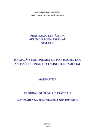 MINISTÉRIO DA EDUCAÇÃO
SECRETARIA DE EDUCAÇÃO BÁSICA
PROGRAMA GESTÃO DA
APRENDIZAGEM ESCOLAR
GESTAR II
FORMAÇÃO CONTINUADA DE PROFESSORES DOS
ANOS/SÉRIES FINAIS DO ENSINO FUNDAMENTAL
MATEMÁTICA
CADERNO DE TEORIA E PRÁTICA 1
MATEMÁTICA NA ALIMENTAÇÃO E NOS IMPOSTOS
BRASÍLIA
2008
 