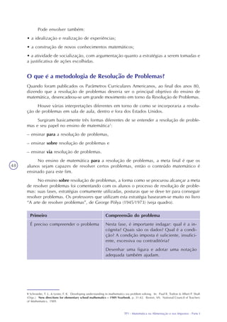 TP1 - Matemática na Alimentação e nos Impostos - Parte I
48
Pode envolver também:
• a idealização e realização de experiências;
• a construção de novos conhecimentos matemáticos;
• a atividade de socialização, com argumentação quanto a estratégias a serem tomadas e
a justificativa de ações escolhidas.
O que é a metodologia de Resolução de Problemas?
Quando foram publicados os Parâmetros Curriculares Americanos, ao final dos anos 80,
dizendo que a resolução de problemas deveria ser o principal objetivo do ensino de
matemática, desencadeou-se um grande movimento em torno da Resolução de Problemas.
Houve várias interpretações diferentes em torno de como se incorporaria a resolu-
ção de problemas em sala de aula, dentro e fora dos Estados Unidos.
Surgiram basicamente três formas diferentes de se entender a resolução de proble-
mas e seu papel no ensino de matemática1
:
– ensinar para a resolução de problemas,
– ensinar sobre resolução de problemas e
– ensinar via resolução de problemas.
No ensino de matemática para a resolução de problemas, a meta final é que os
alunos sejam capazes de resolver certos problemas, então o conteúdo matemático é
ensinado para este fim.
No ensino sobre resolução de problemas, a forma como se procurou alcançar a meta
de resolver problemas foi comentando com os alunos o processo de resolução de proble-
mas: suas fases, estratégias comumente utilizadas, posturas que se deve ter para conseguir
resolver problemas. Os professores que utilizam esta estratégia basearam-se muito no livro
“A arte de resolver problemas”, de George Pòlya (1945/1973) (veja quadro).
1 Schroeder, T. L. & Lester, F. K. Developing understanding in mathematics via problem solving. In: Paul R. Trafton & Albert P. Shult
(Orgs.). New directions for elementary school mathematics – 1989 Yearbook, p. 31-42. Reston, VA: National Council of Teachers
of Mathematics, 1989.
Primeiro
É preciso compreender o problema
Compreensão do problema
Nesta fase, é importante indagar: qual é a in-
cógnita? Quais são os dados? Qual é a condi-
ção? A condição imposta é suficiente, insufici-
ente, excessiva ou contraditória?
Desenhar uma figura e adotar uma notação
adequada também ajudam.
 
