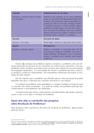Explorando conceitos matemáticos numa discussão sobre alimentação
Unidade1
49
Segundo
Encontre a conexão entre os dados
e a incógnita
Estabelecimento de um plano
Perguntas que ajudam: já viu esse problema
antes, ou sob uma forma ligeiramente diferente?
Conhece um teorema ou uma propriedade que
poderia ser útil? Se você não consegue resolver
o problema proposto, resolve primeiro algum
problema correlacionado, ou uma mais especí-
fico, ou parte do problema: para isso, mantém
apenas uma parte da condição. Verifica se você
já utilizou todos os dados e a condição.
Terceiro
Executa o seu plano
Execução do plano
Nesta etapa, verifica se cada passo está correto.
Quarto
Examina a solução obtida
Retrospectiva
Verifica o resultado, o raciocínio feito. Vê se
seria possível chegar ao resultado por um ca-
minho diferente. Finalmente, vê se é possível
utilizar o resultado, ou o método, para outros
problemas
Ensinar via resolução de problemas significa considerar o problema como um ele-
mento disparador de um processo de construção do conhecimento matemático. Ou seja,
problemas visam contribuir na formação dos conceitos antes mesmo de sua apresentação
em linguagem matemática. É a necessidade de resolver o problema que leva o aluno a
se apropriar, sozinho ou coletivamente, dos instrumentos intelectuais necessários à cons-
trução de uma solução.
Isto não significa que o problema seja utilizado apenas como um ponto de partida
motivador que gera a exposição dos conceitos necessários à sua solução.
A resolução do problema, nesta abordagem, é o próprio caminho ao longo do qual
os conceitos vão sendo construídos. É na ação de resolver um problema particular que
conhecimentos e procedimentos são elaborados.
A institucionalização destes conhecimentos (reconhecimento pelo grupo, generali-
zação,) é que ocorre após a resolução do problema.
2 Lester, F. O que aconteceu à investigação em resolução de problemas de matemática? A situação nos Estados Unidos. In: Domingos
Fernandes, António Borralho e Gertrudes Amaro (Orgs.), Resolução de Problemas: Processos cognitivos, concepções de professores
e desenvolvimento curricular. Lisboa: Instituto de Inovação Educacional, 1994.
Quais têm sido as conclusões das pesquisas
sobre Resolução de Problemas?
Após pesquisas sobre experiências de ensino de resolução de problemas, alguns pontos
parecem claros2
:
 