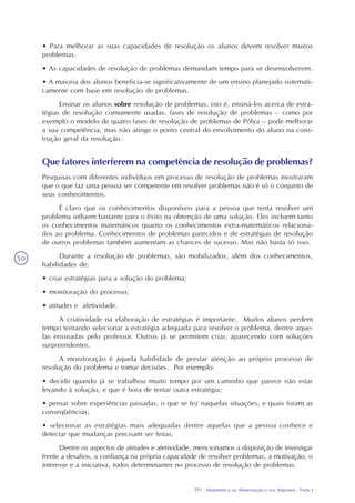 TP1 - Matemática na Alimentação e nos Impostos - Parte I
50
• Para melhorar as suas capacidades de resolução os alunos devem resolver muitos
problemas.
• As capacidades de resolução de problemas demandam tempo para se desenvolverem.
• A maioria dos alunos beneficia-se significativamente de um ensino planejado sistemati-
camente com base em resolução de problemas.
Ensinar os alunos sobre resolução de problemas, isto é, ensiná-los acerca de estra-
tégias de resolução comumente usadas, fases de resolução de problemas – como por
exemplo o modelo de quatro fases de resolução de problemas de Pólya – pode melhorar
a sua competência, mas não atinge o ponto central do envolvimento do aluno na cons-
trução geral da resolução.
Que fatores interferem na competência de resolução de problemas?
Pesquisas com diferentes indivíduos em processo de resolução de problemas mostraram
que o que faz uma pessoa ser competente em resolver problemas não é só o conjunto de
seus conhecimentos.
É claro que os conhecimentos disponíveis para a pessoa que tenta resolver um
problema influem bastante para o êxito na obtenção de uma solução. Eles incluem tanto
os conhecimentos matemáticos quanto os conhecimentos extra-matemáticos relaciona-
dos ao problema. Conhecimentos de problemas parecidos e de estratégias de resolução
de outros problemas também aumentam as chances de sucesso. Mas não basta só isso.
Durante a resolução de problemas, são mobilizados, além dos conhecimentos,
habilidades de:
• criar estratégias para a solução do problema;
• monitoração do processo;
• atitudes e afetividade.
A criatividade na elaboração de estratégias é importante. Muitos alunos perdem
tempo tentando selecionar a estratégia adequada para resolver o problema, dentre aque-
las ensinadas pelo professor. Outros já se permitem criar, aparecendo com soluções
surpreendentes.
A monitoração é aquela habilidade de prestar atenção ao próprio processo de
resolução do problema e tomar decisões. Por exemplo:
• decidir quando já se trabalhou muito tempo por um caminho que parece não estar
levando à solução, e que é hora de tentar outra estratégia;
• pensar sobre experiências passadas, o que se fez naquelas situações, e quais foram as
conseqüências;
• selecionar as estratégias mais adequadas dentre aquelas que a pessoa conhece e
detectar que mudanças precisam ser feitas.
Dentre os aspectos de atitudes e afetividade, mencionamos a disposição de investigar
frente a desafios, a confiança na própria capacidade de resolver problemas, a motivação, o
interesse e a iniciativa, todos determinantes no processo de resolução de problemas.
 