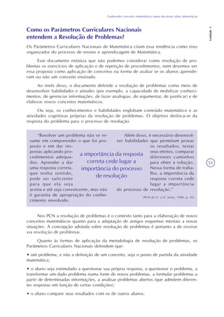 Explorando conceitos matemáticos numa discussão sobre alimentação
Unidade1
51
Como os Parâmetros Curriculares Nacionais
entendem a Resolução de Problemas?
Os Parâmetros Curriculares Nacionais de Matemática citam essa tendência como eixo
organizador do processo de ensino e aprendizagem de Matemática.
Esse documento enfatiza que não podemos considerar como resolução de pro-
blemas os exercícios de aplicação e de repetição de procedimentos, nem devemos ver
essa proposta como aplicação de conceitos ou forma de avaliar se os alunos aprende-
ram ou não um conceito ensinado.
Ao invés disso, o documento defende a resolução de problemas como meio de
desenvolver habilidades e atitudes (por exemplo, a capacidade de mobilizar conheci-
mentos, de gerenciar informações, de fazer analogias, de argumentar, de justificar) e de
elaborar novos conceitos matemáticos.
Ou seja, os conhecimentos e habilidades englobam conteúdo matemático e as
atividades cognitivas próprias da resolução de problemas. O objetivo desloca-se da
resposta do problema para o processo de resolução.
“Resolver um problema não se re-
sume em compreender o que foi pro-
posto e em dar res-
postas aplicando pro-
cedimentos adequa-
dos. Aprender a dar
uma resposta correta,
que tenha sentido,
pode ser suficiente
para que ela seja
aceita e até seja convincente, mas não
é garantia de apropriação do conhe-
cimento envolvido.
Nos PCN a resolução de problemas é o contexto tanto para a elaboração de novos
conceitos matemáticos quanto para a adaptação de antigos esquemas mentais a novas
situações. A concepção adotada sobre resolução de problemas é portanto a de ensinar
via resolução de problemas.
Quanto às formas de aplicação da metodologia de resolução de problemas, os
Parâmetros Curriculares Nacionais defendem que:
• um problema, e não a definição de um conceito, seja o ponto de partida da atividade
matemática;
• o aluno seja estimulado a questionar sua própria resposta, a questionar o problema, a
transformar um dado problema numa fonte de novos problemas, a formular problemas a
partir de determinadas informações, a analisar problemas abertos (que admitem diferen-
tes respostas em função de certas condições);
• o aluno compare seus resultados com os de outros alunos.
Além disso, é necessário desenvol-
ver habilidades que permitam provar
os resultados, testar
seus efeitos, comparar
diferentes caminhos
para obter a solução.
Nessa forma de traba-
lho, a importância da
resposta correta cede
lugar a importância
do processo de resolução.”
(PCN de 5a
. a 8ª séries, 1998, p. 42)
a importância da resposta
correta cede lugar a
importância do processo
de resolução
 