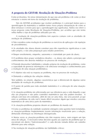 TP1 - Matemática na Alimentação e nos Impostos - Parte I
52
A proposta do GESTAR: Resolução de Situações-Problema
Como já dissemos, há várias interpretações do que seja um problema e de como se deve
estruturar o ensino em torno da resolução de problemas.
Nós do GESTAR acreditamos que resolver problemas é o principal motivo para a
aprendizagem da matemática e também temos nossa própria interpretação de como se
deve estruturar o ensino para que a aprendizagem seja significativa. Vamos nos referir à
nossa proposta como Resolução de Situações-Problema, por acreditar que este termo
reflita melhor o tipo de problemas utilizados por nós.
A resolução de situações-problema tem aspectos comuns com as atividades de
resolução de problemas:
• Não considera como resolução de problemas os exercícios de aplicação e de repetição
de procedimentos;
• As atividades dos alunos devem constituir para eles experiências significativas e com
valor próprio, e não uma preparação para estudos posteriores;
• Requer envolvimento, empenho, autonomia e criatividade por parte do aluno;
• O problema deve propor verdadeiros desafios – os alunos não sabem a princípio que
conhecimentos eles deverão mobilizar no processo de resolução;
• Pretende desenvolver habilidades e atitudes próprias da resolução de problemas, como
a capacidade de gerenciar informações e de selecionar estratégias e conhecimentos para
a resolução de uma situação problemática;
• O objetivo não está na resposta ao problema, mas no processo de resolução;
• Demanda a validação das soluções obtidas.
Tem também, no entanto, algumas características que a diferenciam de algumas outras
atividades de resolução de problemas:
• O ponto de partida para toda atividade matemática é a colocação de uma situação-
problema.
• As situações-problema são selecionadas por sua relevância para a vida daqueles a que
elas são propostas e não pelos conteúdos matemáticos que elas podem envolver. A
seleção com base em conteúdos, além de não ser uma meta, não seria possível, já que
entre os problemas da vida real é muito difícil encontrar algum que envolva conceitos
matemáticos de uma única parte da matemática.
• As situações-problema propostas devem ser problemas do mundo real.
• Como os problemas da realidade raramente emergem como questões bem formuladas,
as situações-problema freqüentemente trazem informação insuficiente para a solução,
demasiada informação ou informação desorganizada.
• Muitas vezes as situações-problema não têm resposta única, nem exigem um tipo
único de solução. É necessário tomar decisões quanto aos aspectos do problema que se
encontram em aberto (“mal-estruturados”) e cada decisão tomada define um caminho
diferente para uma solução.
• Na resolução de situações-problema são habilidades críticas:
 