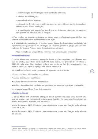 Explorando conceitos matemáticos numa discussão sobre alimentação
Unidade1
53
- a identificação de informação ou de conteúdo relevante;
- a busca de informações;
- o estudo de várias hipóteses;
- a tomada de decisão com relação aos aspectos que estão em aberto, tornando-os
definidos para fim da resolução;
- a identificação das suposições que devem ser feitas nas diferentes perspectivas
que podem ser adotadas para a solução.
• Para resolver as situações-problema, os alunos usam conhecimentos que já têm, mas
também constróem novos conhecimentos em ação.
• A atividade de socialização é prevista como forma de desenvolver habilidades de
argumentação e justificativa na validação de soluções perante o grupo (no caso dos
cadernos de Teoria e Prática, isso é feito durante as oficinas).
Veja exemplos de um problema rotineiro e de uma situação-problema3
:
Problema tradicional
O pai do Marco tem um terreno retangular de 6m por 9m e resolveu cercá-lo com uma
rede de arame, cujo metro custa R$37,00. Para fixá-la, vai precisar de 10 estacas a
R$10,00 cada uma. Quer também colocar um portão de 1m de comprimento, cujo
preço é R$570,00. Qual é o preço total desses materiais ?
Você pode reconhecer, nesse problema, as seguintes características:
• fornece todas as informações necessárias;
• não dá informações supérfluas;
• o aluno deve usar conceitos matemáticos;
• o aluno deve combinar os dados do problema por meio de operações conhecidas;
• a resposta ao problema é um único número.
Situação-problema
O pai do Marco tem um terreno retangular de 6m por 9m e resolveu cercá-lo com uma
rede de arame, que necessita de estacas para fixação. Ele quer também colocar um
portão. Procurando materiais, ele encontrou:
• rede de arame a R$37,00 o metro, que necessita de postes para fixação, colocados de
1,5m em 1,5m.
• rede de arame a R$51,00 o metro, que necessita de postes para fixação, colocados de
3m em 3m.
3 Bertoni, Nilza. Matemática II. Unidade 1 – Trilhando novos caminhos. Em Salgado, M.U.C. e Miranda, G.V. Coleção Veredas.
Módulo 2. Volume 1, p.76 – 78. Belo Horizonte: Secretaria de Estado da Educação de Minas Gerais, 2002.
 