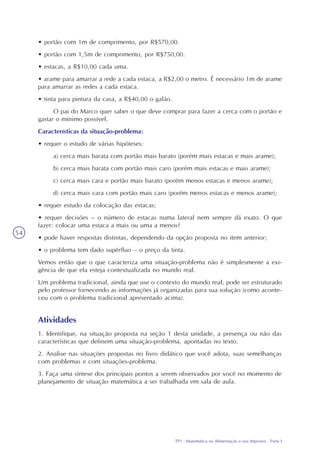 TP1 - Matemática na Alimentação e nos Impostos - Parte I
54
• portão com 1m de comprimento, por R$570,00.
• portão com 1,5m de comprimento, por R$750,00.
• estacas, a R$10,00 cada uma.
• arame para amarrar a rede a cada estaca, a R$2,00 o metro. É necessário 1m de arame
para amarrar as redes a cada estaca.
• tinta para pintura da casa, a R$40,00 o galão.
O pai do Marco quer saber o que deve comprar para fazer a cerca com o portão e
gastar o mínimo possível.
Características da situação-problema:
• requer o estudo de várias hipóteses:
a) cerca mais barata com portão mais barato (porém mais estacas e mais arame);
b) cerca mais barata com portão mais caro (porém mais estacas e mais arame);
c) cerca mais cara e portão mais barato (porém menos estacas e menos arame);
d) cerca mais cara com portão mais caro (porém menos estacas e menos arame);
• requer estudo da colocação das estacas;
• requer decisões – o número de estacas numa lateral nem sempre dá exato. O que
fazer: colocar uma estaca a mais ou uma a menos?
• pode haver respostas distintas, dependendo da opção proposta no item anterior;
• o problema tem dado supérfluo – o preço da tinta.
Vemos então que o que caracteriza uma situação-problema não é simplesmente a exi-
gência de que ela esteja contextualizada no mundo real.
Um problema tradicional, ainda que use o contexto do mundo real, pode ser estruturado
pelo professor fornecendo as informações já organizadas para sua solução (como aconte-
ceu com o problema tradicional apresentado acima).
Atividades
1. Identifique, na situação proposta na seção 1 desta unidade, a presença ou não das
características que definem uma situação-problema, apontadas no texto.
2. Analise nas situações propostas no livro didático que você adota, suas semelhanças
com problemas e com situações-problema.
3. Faça uma síntese dos principais pontos a serem observados por você no momento de
planejamento de situação matemática a ser trabalhada em sala de aula.
 