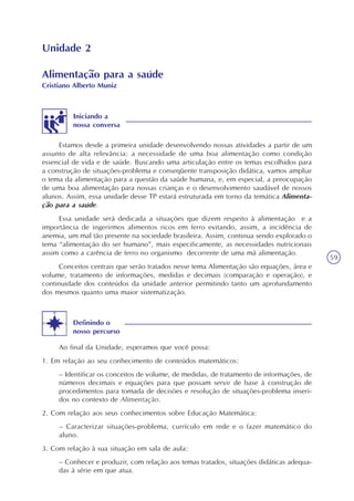 59
Unidade 2
Estamos desde a primeira unidade desenvolvendo nossas atividades a partir de um
assunto de alta relevância: a necessidade de uma boa alimentação como condição
essencial de vida e de saúde. Buscando uma articulação entre os temas escolhidos para
a construção de situações-problema e conseqüente transposição didática, vamos ampliar
o tema da alimentação para a questão da saúde humana, e, em especial, a preocupação
de uma boa alimentação para nossas crianças e o desenvolvimento saudável de nossos
alunos. Assim, essa unidade desse TP estará estruturada em torno da temática Alimenta-
ção para a saúde.
Essa unidade será dedicada a situações que dizem respeito à alimentação e a
importância de ingerirmos alimentos ricos em ferro evitando, assim, a incidência de
anemia, um mal tão presente na sociedade brasileira. Assim, continua sendo explorado o
tema “alimentação do ser humano”, mais especificamente, as necessidades nutricionais
assim como a carência de ferro no organismo decorrente de uma má alimentação.
Conceitos centrais que serão tratados nesse tema Alimentação são equações, área e
volume, tratamento de informações, medidas e decimais (comparação e operação), e
continuidade dos conteúdos da unidade anterior permitindo tanto um aprofundamento
dos mesmos quanto uma maior sistematização.
Iniciando a
nossa conversa
Ao final da Unidade, esperamos que você possa:
1. Em relação ao seu conhecimento de conteúdos matemáticos:
– Identificar os conceitos de volume, de medidas, de tratamento de informações, de
números decimais e equações para que possam servir de base à construção de
procedimentos para tomada de decisões e resolução de situações-problema inseri-
dos no contexto de Alimentação.
2. Com relação aos seus conhecimentos sobre Educação Matemática:
– Caracterizar situações-problema, currículo em rede e o fazer matemático do
aluno.
3. Com relação à sua situação em sala de aula:
– Conhecer e produzir, com relação aos temas tratados, situações didáticas adequa-
das à série em que atua.
Definindo o
nosso percurso
Alimentação para a saúde
Cristiano Alberto Muniz
 