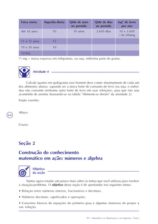 TP1 - Matemática na Alimentação e nos Impostos - Parte I
64
(*) mg = massa expressa em miligramas, ou seja, milésima parte do grama.
Atividade 4
Calcule quanto em quilograma esse homem deve comer minimamente de cada um
dos alimentos abaixo, supondo ser a única fonte de consumo de ferro (ou seja, o indiví-
duo não consome nenhuma outra fonte de ferro em suas refeições), para que não seja
acometido de anemia (baseando-se na tabela “Alimente-se direito” da atividade 2):
Feijão roxinho:
Alface:
Couve:
Seção 2
Construção do conhecimento
matemático em ação: números e álgebra
Vamos agora estudar um pouco mais sobre os temas que você utilizou para resolver
a situação-problema. O objetivo desta seção é de aprofundar nos seguintes temas:
• Relação entre números inteiros, fracionários e decimais.
• Números decimais: significados e operações.
• Conceitos básicos de equações do primeiro grau e algumas maneiras de propor a
sua solução.
Objetivo
da seção
Faixa etária Ingestão diária Qtde de anos
no período
Qtde de dias
no período
mg* de ferro
por ano
Até 10 anos
11 a 15 anos
19 a 30 anos
TOTAL
10
12
10
10 anos 10 x 3.650
=36.500mg
3.650 dias
 