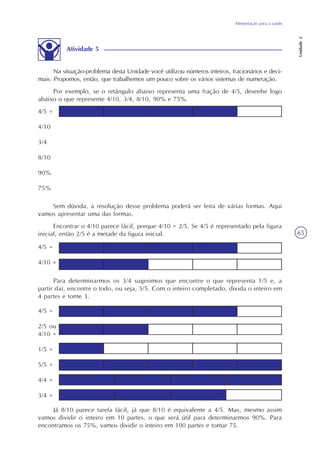 Alimentação para a saúde
Unidade2
65
Atividade 5
Na situação-problema desta Unidade você utilizou números inteiros, fracionários e deci-
mais. Propomos, então, que trabalhemos um pouco sobre os vários sistemas de numeração.
Por exemplo, se o retângulo abaixo representa uma fração de 4/5, desenhe logo
abaixo o que represente 4/10, 3/4, 8/10, 90% e 75%.
4/5 =
4/10
3/4
8/10
90%
75%
Sem dúvida, a resolução desse problema poderá ser feita de várias formas. Aqui
vamos apresentar uma das formas.
Encontrar o 4/10 parece fácil, porque 4/10 = 2/5. Se 4/5 é representado pela figura
inicial, então 2/5 é a metade da figura inicial.
Para determinarmos os 3/4 sugerimos que encontre o que representa 1/5 e, a
partir daí, encontre o todo, ou seja, 5/5. Com o inteiro completado, divida o inteiro em
4 partes e tome 3.
Já 8/10 parece tarefa fácil, já que 8/10 é equivalente a 4/5. Mas, mesmo assim
vamos dividir o inteiro em 10 partes, o que será útil para determinarmos 90%. Para
encontramos os 75%, vamos dividir o inteiro em 100 partes e tomar 75.
4/5 =
4/10 =
4/5 =
2/5 ou
4/10 =
1/5 =
5/5 =
4/4 =
3/4 =
 