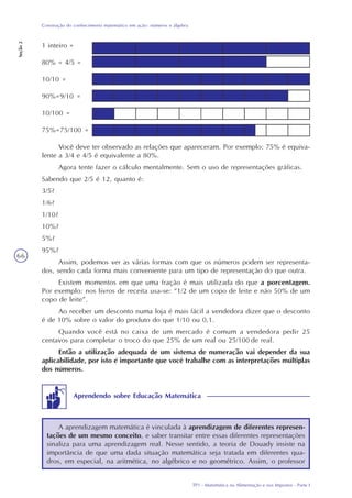 TP1 - Matemática na Alimentação e nos Impostos - Parte I
Construção do conhecimento matemático em ação: números e álgebra
Seção2
66
Você deve ter observado as relações que apareceram. Por exemplo: 75% é equiva-
lente a 3/4 e 4/5 é equivalente a 80%.
Agora tente fazer o cálculo mentalmente. Sem o uso de representações gráficas.
Sabendo que 2/5 é 12, quanto é:
3/5?
1/6?
1/10?
10%?
5%?
95%?
Assim, podemos ver as várias formas com que os números podem ser representa-
dos, sendo cada forma mais conveniente para um tipo de representação do que outra.
Existem momentos em que uma fração é mais utilizada do que a porcentagem.
Por exemplo: nos livros de receita usa-se: “1/2 de um copo de leite e não 50% de um
copo de leite”.
Ao receber um desconto numa loja é mais fácil a vendedora dizer que o desconto
é de 10% sobre o valor do produto do que 1/10 ou 0,1.
Quando você está no caixa de um mercado é comum a vendedora pedir 25
centavos para completar o troco do que 25% de um real ou 25/100 de real.
Então a utilização adequada de um sistema de numeração vai depender da sua
aplicabilidade, por isto é importante que você trabalhe com as interpretações múltiplas
dos números.
1 inteiro =
80% = 4/5 =
10/10 =
90%=9/10 =
10/100 =
75%=75/100 =
A aprendizagem matemática é vinculada à aprendizagem de diferentes represen-
tações de um mesmo conceito, e saber transitar entre essas diferentes representações
sinaliza para uma aprendizagem real. Nesse sentido, a teoria de Douady insiste na
importância de que uma dada situação matemática seja tratada em diferentes qua-
dros, em especial, na aritmética, no algébrico e no geométrico. Assim, o professor
Aprendendo sobre Educação Matemática
 