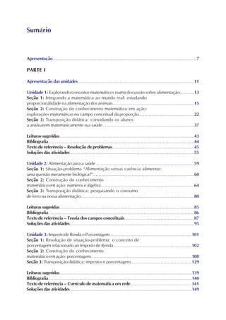 Apresentação......................................................................................................7
PARTE I
Apresentação das unidades...................................................................................11
Unidade 1: Explorando conceitos matemáticos numa discussão sobre alimentação..........13
Seção 1: Integrando a matemática ao mundo real: estudando
proporcionalidade na alimentação dos animais..........................................................15
Seção 2: Construção do conhecimento matemático em ação:
explorações matemáticas no campo conceitual da proporção.......................................22
Seção 3: Transposição didática: convidando os alunos
a analisarem matematicamente sua saúde..................................................................37
Leituras sugeridas...................................................................................................43
Bibliografia...........................................................................................................44
Texto de referência – Resolução de problemas...........................................................45
Soluções das atividades...........................................................................................55
Unidade 2: Alimentação para a saúde ......................................................................59
Seção 1: Situação-problema “Alimentação versus carência alimentar:
uma questão meramente biológica?”.........................................................................60
Seção 2: Construção do conhecimento
matemático em ação: números e álgebra...................................................................64
Seção 3: Transposição didática: pesquisando o consumo
de ferro na nossa alimentação..................................................................................80
Leituras sugeridas...................................................................................................85
Bibliografia...........................................................................................................86
Texto de referência – Teoria dos campos conceituais..................................................87
Soluções das atividades...........................................................................................95
Unidade 3: Imposto de Renda e Porcentagem...........................................................101
Seção 1: Resolução de situação-problema: o conceito de
porcentagem relacionado ao Imposto de Renda........................................................102
Seção 2: Construção do conhecimento
matemático em ação: porcentagem.........................................................................108
Seção 3: Transposição didática: impostos e porcentagens...........................................129
Leituras sugeridas.................................................................................................139
Bibliografia.........................................................................................................140
Texto de referência – Currículo de matemática em rede............................................141
Soluções das atividades.........................................................................................149
Sumário
 