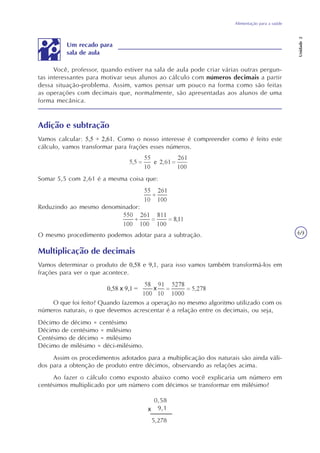 Alimentação para a saúde
Unidade2
69
Você, professor, quando estiver na sala de aula pode criar várias outras pergun-
tas interessantes para motivar seus alunos ao cálculo com números decimais a partir
dessa situação-problema. Assim, vamos pensar um pouco na forma como são feitas
as operações com decimais que, normalmente, são apresentadas aos alunos de uma
forma mecânica.
Adição e subtração
Vamos calcular: 5,5 + 2,61. Como o nosso interesse é compreender como é feito este
cálculo, vamos transformar para frações esses números.
Somar 5,5 com 2,61 é a mesma coisa que:
O mesmo procedimento podemos adotar para a subtração.
Multiplicação de decimais
Vamos determinar o produto de 0,58 e 9,1, para isso vamos também transformá-los em
frações para ver o que acontece.
0,58 x 9,1 =
O que foi feito? Quando fazemos a operação no mesmo algoritmo utilizado com os
números naturais, o que devemos acrescentar é a relação entre os decimais, ou seja,
Décimo de décimo = centésimo
Décimo de centésimo = milésimo
Centésimo de décimo = milésimo
Décimo de milésimo = déci-milésimo.
Assim os procedimentos adotados para a multiplicação dos naturais são ainda váli-
dos para a obtenção de produto entre décimos, observando as relações acima.
Ao fazer o cálculo como exposto abaixo como você explicaria um número em
centésimos multiplicado por um número com décimos se transformar em milésimo?
Reduzindo ao mesmo denominador:
Um recado para
sala de aula
0,58
9,1
5,278
x
 