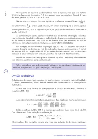 TP1 - Matemática na Alimentação e nos Impostos - Parte I
Construção do conhecimento matemático em ação: números e álgebra
Seção2
70
Talvez em sala de aula a demonstração utilizando o exemplo monetário possa ser
mais útil e significativa do que a explicação com frações.
Divisão de decimais
A divisão por decimais é um conteúdo no qual os alunos encontram maior dificuldade.
O cálculo, normalmente, é feito mecanicamente sem a compreensão do seu significado
matemático.
Vamos ver duas formas de compreender a divisão de decimais, fazendo o
calculo: 6,345 : 2,35
A divisão será melhor realizada se reduzimos as duas frações ao mesmo denominador.
Então, o cálculo 6,345 : 2,35 é o mesmo que podemos fazer entre 6.345 : 2.350.
Outra forma seria fazer a simples transformação:
Observando os dois exemplos, escreva uma regra para a divisão de decimais e justifique.
Você já deve ter ouvido e usado inúmeras vezes a explicação de que se o número
0,58 tem duas casas decimais e 9,1 tem apenas uma, no resultado haverá 3 casas
decimais, porque 2 casas + 1casa = 3 casas.
Na verdade, a contagem de casas significa o produto de um centésimo 1
100
( )
por um décimo O que você acha de, em vez de explicar para os alunos apenas
a contagem da casa, usar a seguinte explicação: produto de centésimos e décimos é
igual a milésimos?
As demonstrações acima apenas confirmam que existe uma articulação conceitual
e procedimental da adição, subtração e multiplicação de números decimais com o siste-
ma de numeração decimal. Isso pode ser facilmente visto, por exemplo, na adição,
subtração e para alguns casos da multiplicação com valores monetários.
Por exemplo, quando fazemos a operação R$2,45 + R$3,71 devemos adicionar os
centavos de real e os décimos de real de cada valor. Quando adicionamos os 4 com 7
décimos de real, ao completarmos 10 décimos completamos um real. Veja então como a
operação é feita: centavos com centavos, décimos de real com décimos de real.
Mesmo raciocínio utilizamos para os números decimais. Devemos somar décimos
com décimos, centésimos com centésimos etc.
1
10
( ).
6,345 : 2,35 =
 