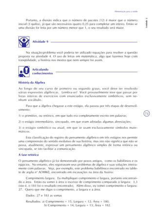 Alimentação para a saúde
Unidade2
73
Portanto, a divisão indica que o número de pacotes (12) é maior que o número
inicial (3 quilos), já que são necessários quatro 0,25 para completar um inteiro. Então se
uma divisão for feita por um número menor que 1, o seu resultado será maior.
Atividade 9
Na situação-problema você poderia ter utilizado equações para resolver a questão
proposta na atividade 4. O uso de letras em matemática, algo que fazemos hoje com
tranqüilidade, a história nos mostra que nem sempre foi assim.
História da Álgebra
Ao longo de seu curso de primeiro ou segundo graus, você deve ter resolvido
várias expressões algébricas. Lembra-se? Você provavelmente teve que passar por
listas inteiras de exercícios com enunciados exclusivamente simbólicos, sem ne-
nhum vocábulo.
Para que a álgebra chegasse a este estágio, ela passou por três etapas de desenvol-
vimento:
1) o primitivo, ou retórico, em que tudo era completamente escrito em palavras;
2) o estágio intermediário, sincopado, em que eram adotadas algumas abreviações;
3) o estágio simbólico ou atual, em que se usam exclusivamente símbolos mate-
máticos.
Esta classificação do registro do pensamento algébrico em três estágios nos permite
uma compreensão do sentido evolutivo de sua história, mas isto não significa que não se
possa, atualmente, expressar um pensamento algébrico simples de forma retórica ou
sincopada, se isto facilitar a comunicação.
A fase retórica
O pensamento algébrico já foi demonstrado por povos antigos, como os babilônios e os
egípcios. No entanto, eles registravam seus problemas de álgebra e suas soluções inteira-
mente com palavras. Veja, por exemplo, este problema babilônico encontrado no table-
te de argila no
AO8862, encontrado em escavações na área da Assíria:
Comprimento largura. Eu multipliquei comprimento e largura, portanto encontran-
do a área. Então eu somei à área o excesso de comprimento comparado à largura: 3,3
(isto é, o 183 foi o resultado encontrado). Além disso, eu somei comprimento e largura:
27. Quero que me digas o comprimento, a largura e a área.
Dados: 27 e 183 as somas
Resultados: a) Comprimento = 15; Largura = 12; Área = 180;
b) Comprimento = 14; Largura = 13; Área = 182.
Articulando
conhecimentos
 