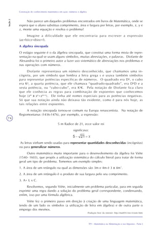 TP1 - Matemática na Alimentação e nos Impostos - Parte I
Construção do conhecimento matemático em ação: números e álgebra
Seção2
74
Não parece um daqueles problemas encontrados em livros de Matemática, onde se
espera que o aluno substitua comprimento, área e largura por letras, por exemplo, x, y e
z, monte uma equação e resolva o problema?
Imagine a dificuldade que ele encontraria para escrever a expressão
(ax+b)(cx+d)(ex+f).
A álgebra sincopada
O estágio seguinte é o da álgebra sincopada, que constitui uma forma mista de repre-
sentação na qual se usam alguns símbolos, muitas abreviações, e palavras. Diofante de
Alexandria foi o primeiro autor a fazer uso sistemático de abreviações nos problemas e
nas operações com números.
Diofante representava um número desconhecido, que chamamos uma in-
cógnita, por um símbolo que lembra a letra grega s e usava também símbolos
para representar potências específicas de números. O quadrado era Dg
, o cubo
era Kg
, a quarta potência, que ele chamava “quadrado-quadrado”, era Dg
D e a
sexta potência, ou “cubo-cubo”, era Kg
K. Pela notação de Diofante fica claro
que ele conhecia as regras para combinação de expoentes que conhecemos
hoje (xm
x xn
=xm+n
). Ele tinha até nomes especiais para as potências negativas.
Só que sua notação ainda não deixava tão evidente, como é para nós hoje, as
tais relações entre expoentes.
A notação sincopada tornou-se comum na Europa renascentista. Na notação de
Regiomontanus (1436-1476), por exemplo, a expressão:
5 m Radice de 21, ecce valor rei
significava:
As letras vinham sendo usadas para representar quantidades desconhecidas (incógnitas)
ou para generalizar números.
Outro matemático muito importante para o desenvolvimento da álgebra foi Viète
(1540- 1603), que propôs a utilização sistemática do cálculo literal para tratar de forma
geral um tipo de problema. Tomemos um exemplo simples:
1. A área de um retângulo na qual as dimensões são 3m e 4m é 3 x 4m².
2. A área de um retângulo é o produto de sua largura pelo seu comprimento.
3. A= L x C.
Resolvemos, segundo Viète, inicialmente um problema particular, para em seguida
exprimir uma regra dando a solução do problema geral correspondente, condensando,
enfim, isso por uma fórmula algébrica.
Viète fez o primeiro passo em direção à criação de uma linguagem matemática,
tendo de um lado os símbolos (a utilização de letra em álgebra) e de outra parte o
emprego dos mesmos.
(Tradução livre da internet: http://math93.free.fr/viete.htm)
 
