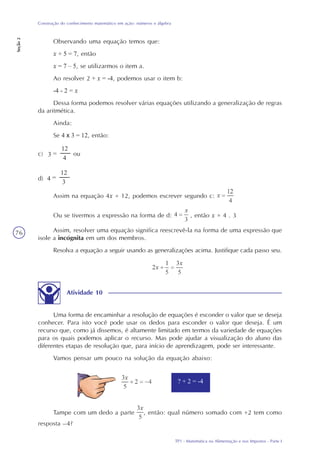 TP1 - Matemática na Alimentação e nos Impostos - Parte I
Construção do conhecimento matemático em ação: números e álgebra
Seção2
76
Observando uma equação temos que:
x + 5 = 7, então
x = 7 – 5, se utilizarmos o item a.
Ao resolver 2 + x = -4, podemos usar o item b:
-4 - 2 = x
Dessa forma podemos resolver várias equações utilizando a generalização de regras
da aritmética.
Ainda:
Se 4 x 3 = 12, então:
c) ou
d)
Assim na equação 4x = 12, podemos escrever segundo c:
Ou se tivermos a expressão na forma de d: , então x = 4 . 3
Assim, resolver uma equação significa reescrevê-la na forma de uma expressão que
isole a incógnita em um dos membros.
Resolva a equação a seguir usando as generalizações acima. Justifique cada passo seu.
3 =
12
4
4 =
12
3
Atividade 10
Uma forma de encaminhar a resolução de equações é esconder o valor que se deseja
conhecer. Para isto você pode usar os dedos para esconder o valor que deseja. É um
recurso que, como já dissemos, é altamente limitado em termos da variedade de equações
para os quais podemos aplicar o recurso. Mas pode ajudar a visualização do aluno das
diferentes etapas de resolução que, para início de aprendizagem, pode ser interessante.
Vamos pensar um pouco na solução da equação abaixo:
Tampe com um dedo a parte , então: qual número somado com +2 tem como
resposta –4?
? + 2 = -4
 
