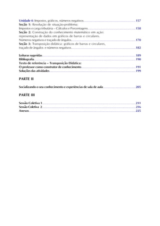 Unidade 4: Impostos, gráficos, números negativos.....................................................157
Seção 1: Resolução de situação-problema:
Impostos e carga tributária – Cálculos e Porcentagens................................................158
Seção 2: Construção do conhecimento matemático em ação:
representação de dados em gráficos de barras e circulares.
Números negativos e traçado de ângulos.................................................................170
Seção 3: Transposição didática: gráficos de barras e circulares,
traçado de ângulos e números negativos.................................................................182
Leituras sugeridas.................................................................................................189
Bibliografia.........................................................................................................190
Texto de referência – Transposição Didática:
O professor como construtor de conhecimento.......................................................191
Soluções das atividades.........................................................................................199
PARTE II
Socializando o seu conhecimento e experiências de sala de aula.................................205
PARTE III
Sessão Coletiva 1............................................................................................211
Sessão Coletiva 2.................................................................................................216
Anexos.........................................................................................................225
 
