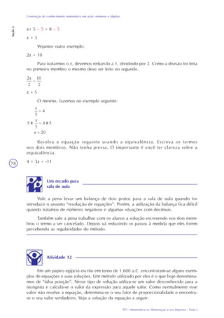 TP1 - Matemática na Alimentação e nos Impostos - Parte I
Construção do conhecimento matemático em ação: números e álgebra
Seção2
78
x+ 5 – 5 = 8 – 5
x = 3
Vejamos outro exemplo:
2x = 10
Para isolarmos o x, devemos reduzi-lo a 1, dividindo por 2. Como a divisão foi feita
no primeiro membro o mesmo deve ser feito no segundo.
x = 5
O mesmo, fazemos no exemplo seguinte:
Resolva a equação seguinte usando a equivalência. Escreva os termos
nos dois membros. Não tenha pressa. O importante é você ter clareza sobre a
equivalência.
4 + 3x = -11
Atividade 12
Em um papiro egípcio escrito em torno de 1.600 a.C. encontraram-se alguns exem-
plos de equações e suas soluções. Um método utilizado por eles é o que hoje denomina-
mos de “falsa posição”. Nesse tipo de solução utiliza-se um valor desconhecido para a
incógnita e calcula-se o valor da expressão para aquele valor. Como normalmente esse
valor não resolve a equação, determina-se o seu fator de proporcionalidade e encontra-
se o seu valor verdadeiro. Veja a solução da equação a seguir:
Vale a pena levar um balança de dois pratos para a sala de aula quando for
introduzir o assunto “resolução de equações”. Porém, a utilização da balança fica difícil
quando tratamos de números negativos e algumas situações com decimais.
Também vale a pena trabalhar com os alunos a solução escrevendo nos dois mem-
bros o termo a ser cancelado. Depois vá reduzindo os passos à medida que eles forem
percebendo as regularidades do método.
Um recado para
sala de aula
 