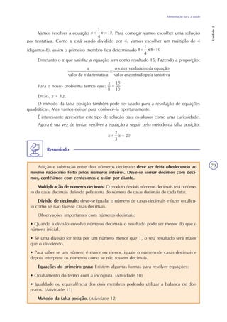 Alimentação para a saúde
Unidade2
79
Vamos resolver a equação . Para começar vamos escolher uma solução
por tentativa. Como x está sendo dividido por 4, vamos escolher um múltiplo de 4
(digamos 8), assim o primeiro membro fica determinado
Entretanto o x que satisfaz a equação tem como resultado 15. Fazendo a proporção:
Para o nosso problema temos que:
Então, x = 12.
O método da falsa posição também pode ser usado para a resolução de equações
quadráticas. Mas vamos deixar para conhecê-la oportunamente.
É interessante apresentar este tipo de solução para os alunos como uma curiosidade.
Agora é sua vez de tentar, resolver a equação a seguir pelo método da falsa posição:
Adição e subtração entre dois números decimais: deve ser feita obedecendo ao
mesmo raciocínio feito pelos números inteiros. Deve-se somar décimos com déci-
mos, centésimos com centésimos e assim por diante.
Multiplicação de números decimais: O produto de dois números decimais terá o núme-
ro de casas decimais definido pela soma do número de casas decimais de cada fator.
Divisão de decimais: deve-se igualar o número de casas decimais e fazer o cálcu-
lo como se não tivesse casas decimais.
Observações importantes com números decimais:
• Quando a divisão envolve números decimais o resultado pode ser menor do que o
número inicial.
• Se uma divisão for feita por um número menor que 1, o seu resultado será maior
que o dividendo.
• Para saber se um número é maior ou menor, iguale o número de casas decimais e
depois interprete os números como se não fossem decimais.
Equações do primeiro grau: Existem algumas formas para resolver equações:
• Ocultamento do termo com a incógnita. (Atividade 10)
• Igualdade ou equivalência dos dois membros podendo utilizar a balança de dois
pratos. (Atividade 11)
Método da falsa posição. (Atividade 12)
Resumindo
 