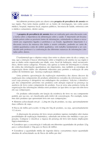 Alimentação para a saúde
Unidade2
81
Atividade 13
Inicialmente promova junto aos alunos uma pesquisa de prevalência de anemia em
sua região. Para tanto muitas podem ser as fontes de investigação, tais como posto
médico, hospital, imprensa local, arquivos públicos, Secretaria de Saúde, entrevista com
o médico comunitário, dentre outros.
A pesquisa de prevalência de anemia deve ser realizada após uma discussão com
a turma sobre a importância da alimentação sobre a saúde. É importante um levanta-
mento prévio sobre as possíveis fontes de informações, estimulando os alunos a recor-
rerem aos organismos ligados à prefeitura e ao Estado. Igualmente importante é a
discussão acerca da natureza dos dados a serem coletados, podendo ser tanto de
ordem quantitativa como de ordem qualitativa. Um trabalho fundamental a ser con-
duzido pelo professor é a confrontação das diferentes naturezas de informações cole-
tadas pelos alunos.
É fundamental que o objetivo esteja claro entre os alunos antes da ida a campo, ou
seja, que a intenção é buscar informações sobre a freqüência de anemia na sua região e
que os dados serão organizados por idade, sexo, local de habitação, nível socioeconô-
mico, dentre outras categorias. Portanto, não apenas as fontes de informações e a forma
de coleta das informações quantitativas são importantes, mas também as estratégias de
organização destes dados são altamente relevantes para permitir a realização de uma
análise do fenômeno que favoreça exploração didática.
Uma primeira aproximação da exploração matemática dos alunos decorre da
exploração dos componentes de produtos alimentícios extraídos da informação nutrici-
onal (cuja presença é obrigatória nas embalagens dos produtos). Solicitar a identifica-
ção dos componentes presentes nos produtos com atenção especial na presença ou
ausência de ferro como componente do produto. Essa já seria uma primeira forma de
organização das informações obtidas entre produtos (os que têm e os que não têm ferro
em sua composição).
Os produtos selecionados em função da existência de ferro no seu componente
podem, por sua vez, ser classificados pelo índice de concentração. Por exemplo, tome-
mos dois produtos que apresentam ferro em suas composições:
• Alimento achocolatado em pó : 2,2mg em 25g de produto, ou seja, aproximadamente
duas colheres de sopa.
• Flocos de milho pré-cozido: 0,5mg em 50g de produto, ou seja, aproximadamente
1/2 xícara.
A observação da presença de ferro nesses produtos (apenas exemplos) abre muitas
possibilidades de exploração matemática, sobretudo em termos das medidas e suas pro-
porções. Comparar e classificar a riqueza de presença de ferro tem muitas implicações
lógico-matemáticas:
• Considerar que a concentração é indicada em diferentes quantidades de produto (25g
para o achocolatado e 50g para os flocos de milho).
• Considerar a quantidade média de ingestão diária: consumimos maior quantidade
absoluta de achocolatado ou de flocos de milho por dia?
 