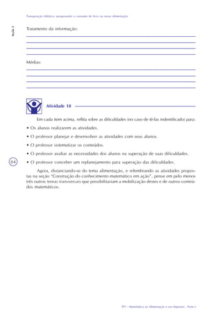TP1 - Matemática na Alimentação e nos Impostos - Parte I
Transposição didática: pesquisando o consumo de ferro na nossa alimentação
Seção3
84
Tratamento da informação:
Médias:
Atividade 18
Em cada item acima, reflita sobre as dificuldades (no caso de tê-las indentificado) para:
• Os alunos realizarem as atividades.
• O professor planejar e desenvolver as atividades com seus alunos.
• O professor sistematizar os conteúdos.
• O professor avaliar as necessidades dos alunos na superação de suas dificuldades.
• O professor conceber um replanejamento para superação das dificuldades.
Agora, distanciando-se do tema alimentação, e relembrando as atividades propos-
tas na seção “Construção do conhecimento matemático em ação”, pense em pelo menos
três outros temas transversais que possibilitariam a mobilização destes e de outros conteú-
dos matemáticos.
 