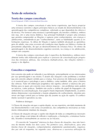 87
Texto de referência
Teoria dos campos conceituais
Gerard Vergnaud - CNRS e Université René Descartes
A teoria dos campos conceituais é uma teoria cognitivista, que busca propiciar
uma estrutura coerente e alguns princípios básicos ao estudo do desenvolvimento e da
aprendizagem das competências complexas, sobretudo as que dependem da ciência e
da técnica. Por fornecer uma estrutura à aprendizagem, ela envolve a didática, embora
não seja, em si uma teoria didática. Sua principal finalidade é propor uma estrutura
que permita compreender as filiações e rupturas entre conhecimentos, em crianças e
adolescentes, entendendo-se por “conhecimentos”, tanto as habilidades quanto as in-
formações expressas. As idéias de filiação e ruptura também alcançam as aprendiza-
gens do adulto, mas estas ocorrem sob condições mais ligadas aos hábitos e formas de
pensamento adquiridas, do que ao desenvolvimento da estrutura física. Os efeitos da
aprendizagem e do desenvolvimento cognitivo ocorrem, na criança e no adolescente,
sempre em conjunto.
A teoria dos campos conceituais não é específica da Matemática, embora inici-
almente tenha sido elaborada para explicar o processo de conceitualização progres-
siva das estruturas aditivas, das estruturas multiplicativas, das relações número –
espaço e da álgebra.
Conceitos e esquemas
Um conceito não pode ser reduzido à sua definição, principalmente se nos interessamos
por sua aprendizagem e seu ensino. É através das situações e dos problemas a resolver
que um conceito adquire sentido para a criança. Esse processo de elaboração pragmáti-
ca é essencial para a psicologia e para a didática, como também, aliás, para a história
das ciências. Falar em elaboração pragmática não significa abstrair a natureza dos pro-
blemas para os quais um conceito novo oferece resposta – tais problemas tanto podem
ser teóricos, como práticos. Também não exclui a análise do papel da linguagem e do
simbolismo na conceitualização. Esse papel é muito importante.Simplesmente, se preten-
demos dimensionar concretamente a função adaptativa do conhecimento, devemos pre-
servar um lugar central para as formas que ela assume na ação do sujeito. O conheci-
mento racional é operatório ou não.
Podem-se distinguir:
1) Classes de situações em que o sujeito dispõe, no seu repertório, em dado momento de
seu desenvolvimento e sob certas circunstâncias, das competências necessárias ao trata-
mento relativamente imediato da situação;
2) Classes de situações em que o sujeito não dispõe de todas as competências necessári-
as, o que obriga a um tempo de reflexão e exploração, a hesitações, a tentativas frustra-
das, levando-o eventualmente ao sucesso ou ao fracasso.
O conceito de “esquema” interessa às duas classes de situações, mas não funci-
ona do mesmo modo nos dois casos. No primeiro caso, observam-se, para uma
mesma classe de situações, comportamentos amplamente automatizados, organiza-
dos por um só esquema; no segundo caso, observa-se a sucessiva utilização de
 