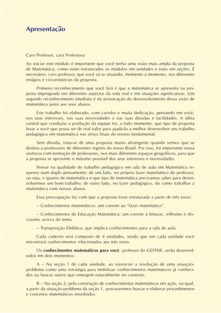 Apresentação
Caro Professor, cara Professora:
Ao iniciar este módulo é importante que você tenha uma visão mais ampla da proposta
de Matemática, como estão estruturados os módulos em unidades e estes em seções. É
necessário, caro professor, que você vá se situando, momento a momento, nos diferentes
estágios e circunstâncias da proposta.
Primeiro reconhecimento que você fará é que a matemática se apresenta na pro-
posta impregnada em diferentes aspectos da vida real e em situações significativas. Um
segundo reconhecimento imediato é da provocação do desenvolvimento dessa visão de
matemática junto aos seus alunos.
Este trabalho foi elaborado, com carinho e muita dedicação, pensando em você,
nos seus interesses, nas suas necessidades e nas suas dúvidas e facilidades. A idéia
central que conduziu a produção da equipe foi, a todo momento, que tipo de proposta
levar a você que possa ser de real valor para ajudá-lo a melhor desenvolver seu trabalho
pedagógico em matemática nas séries finais do ensino fundamental.
Sem dúvida, trata-se de uma proposta muito abrangente quando vemos que se
destina a professores de diferentes regiões do nosso Brasil. Por isso, foi importante nossa
vivência com formação de professores, nos mais diferentes espaços geográficos, para que
a proposta se aproxime o máximo possível dos seus interesses e necessidades.
Pensar na qualidade do trabalho pedagógico em sala de aula em Matemática re-
quereu num duplo pensamento: de um lado, no próprio fazer matemático do professor,
ou seja, o quanto de matemática e que tipo de matemática precisamos saber para desen-
volvermos um bom trabalho; de outro lado, no fazer pedagógico, do como trabalhar a
matemática com nossos alunos.
Essa preocupação fez com que a proposta fosse estruturada a partir de três eixos:
– Conhecimentos matemáticos: um convite ao “fazer matemático”.
– Conhecimentos de Educação Matemática: um convite à leituras, reflexões e dis-
cussões acerca do tema.
– Transposição Didática, que implica conhecimentos para a sala de aula.
Cada caderno será composto de 4 unidades, sendo que em cada unidade você
encontrará conhecimentos relacionados aos três eixos.
Os conhecimentos matemáticos para você, professor do GESTAR, serão desenvol-
vidos em dois momentos:
A – Na seção 1 de cada unidade, ao vivenciar a resolução de uma situação-
problema como uma estratégia para mobilizar conhecimentos matemáticos já conheci-
dos ou buscar outros que emergem naturalmente no contexto.
B – Na seção 2, pela construção de conhecimentos matemáticos em ação, na qual,
a partir da situação-problema da seção 1, procuraremos buscar e elaborar procedimentos
e conceitos matemáticos envolvidos.
 