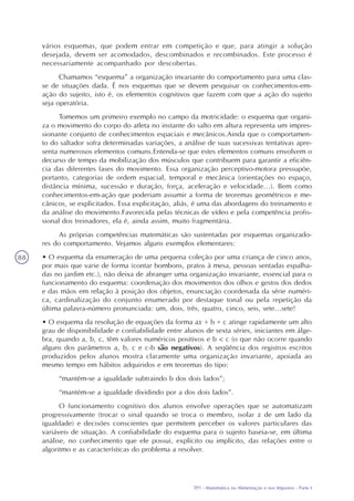 TP1 - Matemática na Alimentação e nos Impostos - Parte I
88
vários esquemas, que podem entrar em competição e que, para atingir a solução
desejada, devem ser acomodados, descombinados e recombinados. Este processo é
necessariamente acompanhado por descobertas.
Chamamos “esquema” a organização invariante do comportamento para uma clas-
se de situações dada. É nos esquemas que se devem pesquisar os conhecimentos-em-
ação do sujeito, isto é, os elementos cognitivos que fazem com que a ação do sujeito
seja operatória.
Tomemos um primeiro exemplo no campo da motricidade: o esquema que organi-
za o movimento do corpo do atleta no instante do salto em altura representa um impres-
sionante conjunto de conhecimentos espaciais e mecânicos.Ainda que o comportamen-
to do saltador sofra determinadas variações, a análise de suas sucessivas tentativas apre-
senta numerosos elementos comuns.Entenda-se que estes elementos comuns envolvem o
decurso de tempo da mobilização dos músculos que contribuem para garantir a eficiên-
cia das diferentes fases do movimento. Essa organização perceptivo-motora pressupõe,
portanto, categorias de ordem espacial, temporal e mecânica (orientações no espaço,
distância mínima, sucessão e duração, força, aceleração e velocidade...). Bem como
conhecimentos-em-ação que poderiam assumir a forma de teoremas geométricos e me-
cânicos, se explicitados. Essa explicitação, aliás, é uma das abordagens do treinamento e
da análise do movimento.Favorecida pelas técnicas de vídeo e pela competência profis-
sional dos treinadores, ela é, ainda assim, muito fragmentária.
As próprias competências matemáticas são sustentadas por esquemas organizado-
res do comportamento. Vejamos alguns exemplos elementares:
• O esquema da enumeração de uma pequena coleção por uma criança de cinco anos,
por mais que varie de forma (contar bombons, pratos à mesa, pessoas sentadas espalha-
das no jardim etc.), não deixa de abranger uma organização invariante, essencial para o
funcionamento do esquema: coordenação dos movimentos dos olhos e gestos dos dedos
e das mãos em relação à posição dos objetos, enunciação coordenada da série numéri-
ca, cardinalização do conjunto enumerado por destaque tonal ou pela repetição da
última palavra-número pronunciada: um, dois, três, quatro, cinco, seis, sete...sete!
• O esquema da resolução de equações da forma ax + b = c atinge rapidamente um alto
grau de disponibilidade e confiabilidade entre alunos de sexta séries, iniciantes em álge-
bra, quando a, b, c, têm valores numéricos positivos e b < c (o que não ocorre quando
alguns dos parâmetros a, b, c e c-b são negativos). A seqüência dos registros escritos
produzidos pelos alunos mostra claramente uma organização invariante, apoiada ao
mesmo tempo em hábitos adquiridos e em teoremas do tipo:
“mantém-se a igualdade subtraindo b dos dois lados”;
“mantém-se a igualdade dividindo por a dos dois lados”.
O funcionamento cognitivo dos alunos envolve operações que se automatizam
progressivamente (trocar o sinal quando se troca o membro, isolar x de um lado da
igualdade) e decisões conscientes que permitem perceber os valores particulares das
variáveis de situação. A confiabilidade do esquema para o sujeito baseia-se, em última
análise, no conhecimento que ele possui, explícito ou implícito, das relações entre o
algoritmo e as características do problema a resolver.
 