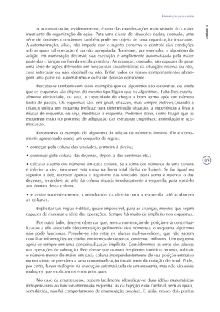 Alimentação para a saúde
Unidade2
89
A automatização, evidentemente, é uma das manifestações mais visíveis do caráter
invariante da organização da ação. Para uma classe de situações dadas, contudo, uma
série de decisões conscientes também pode ser objeto de uma organização invariante.
A automatização, aliás, não impede que o sujeito conserve o controle das condições
sob as quais tal operação é ou não apropriada. Tomemos, por exemplo, o algoritmo da
adição em numeração decimal; sua execução é amplamente automatizada pela maior
parte das crianças no fim da escola primária. As crianças, contudo, são capazes de gerar
uma série de ações diferentes em função das características da situação: reserva ou não,
zero intercalar ou não, decimal ou não. Enfim todos os nossos comportamentos abran-
gem uma parte de automatismo e outra de decisão consciente.
Percebe-se também com esses exemplos que os algoritmos são esquemas, ou ainda
que os esquemas são objetos do mesmo tipo lógico que os algoritmos. Falta-lhes eventu-
almente efetividade, ou seja, a capacidade de chegar a bom termo após um número
finito de passos. Os esquemas são, em geral, eficazes, mas sempre efetivos.Quando a
criança utiliza um esquema ineficaz para determinada situação, a experiência a leva a
mudar de esquema, ou seja, modificar o esquema. Podemos dizer, como Piaget que os
esquemas estão no processo de adaptação das estruturas cognitivas; assimilação e aco-
modação.
Retomemos o exemplo do algoritmo da adição de números inteiros. Ele é comu-
mente apresentado como um conjunto de regras:
• começar pela coluna das unidades, primeira à direita;
• continuar pela coluna das dezenas, depois a das centenas etc.;
• calcular a soma dos números em cada coluna. Se a soma dos números de uma coluna
é inferior a dez, inscrever esta soma na linha total (linha de baixo). Se for igual ou
superior a dez, escrever apenas o algarismo das unidades desta soma e reservar o das
dezenas, levando-o ao alto da coluna situada imediatamente à esquerda, para somá-lo
aos demais dessa coluna;
• e assim sucessivamente, caminhando da direita para a esquerda, até acabarem
as colunas.
Explicitar tais regras é difícil, quase impossível, para as crianças, mesmo que sejam
capazes de executar a série das operações. Sempre há muito de implícito nos esquemas.
Por outro lado, deve-se observar que, sem a numeração de posição e a conceitua-
lização a ela associada (decomposição polinomial dos números), o esquema algoritmo
não pode funcionar. Percebe-se isto entre os alunos mal-sucedidos, que não sabem
conciliar informações recebidas em termos de dezenas, centenas, milhares. Um esquema
apóia-se sempre em uma conceitualização implícita. Consideremos os erros dos alunos
nas operações de subtração. Percebe-se que os mais freqüentes (omitir o recurso, subtrair
o número menor do maior em cada coluna independentemente de sua posição embaixo
ou em cima) se prendem a uma conceitualização insuficiente da notação decimal. Pode,
por certo, haver malogros na execução automatizada de um esquema, mas não são esses
malogros que explicam os erros principais.
No caso da enumeração, podem facilmente identificar-se duas idéias matemáticas
indispensáveis ao funcionamento do esquema: as da bijeção e do cardinal, sem as quais,
sem dúvida, não há comportamento de enumeração possível. É, aliás, nesses dois pontos
 