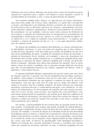 Alimentação para a saúde
Unidade2
91
melhanças em certos critérios, diferenças em outros) entre a classe de situações em que o
esquema já é operatório para o sujeito e em relação às novas situações a vencer. O
reconhecimento de invariantes é, pois, a chave da generalização do esquema.
Um esquema também pode, todavia, ser aplicado por um sujeito individual a
uma classe mais ampla. Ele se torna, então, imperfeito, e o sujeito deve restringir-lhe
o alcance, decompondo-o em elementos distintos suscetíveis de serem recompostos
de forma diversa para as diferentes subclasses de situações, eventualmente acrescen-
tando elementos cognitivos suplementares. Notam-se aí procedimentos de restrição e
de acomodação. Se, por exemplo, é preciso contar várias centenas de elementos de
um conjunto, o esquema de enumeração deve ser enriquecido por procedimentos de
reagrupamento, enumerações parciais, adições; ou, como no exemplo da álgebra, se
os valores de a, b e c fogem às condições vistas anteriormente (c – b negativo, por
exemplo), a solução de equações do tipo ax + b = c vai exigir importantes adapta-
ções do esquema inicial.
Na solução dos problemas da aritmética dita elementar, as crianças enfrentam mui-
tas dificuldades conceituais. É, pois, em termos de esquemas que se deve analisar a
escolha das boas operações e dos bons dados para resolver um problema em que exis-
tam várias possibilidades de opção. A tomada de informação na leitura do enunciado, a
tomada de informações físicas (medidas, por exemplo), a busca de informações em
documentos (livro escolar, quadro estatísticos etc.), a combinação adequada destas infor-
mações para as operações de adição, subtração, multiplicação e divisão, em geral obe-
decem a esquemas, sobretudo entre alunos que dominam tais situações. Para os outros
alunos, trata-se de resolver o problema, pois as situações em jogo ainda não são triviais
para eles. Os procedimentos heurísticos são, todavia, esquemas não efetivos, como os
algoritmos, e nem sempre eficazes.
O esquema totalidade dinâmica organizadora da ação do sujeito para uma classe
de situações específica, é portanto um conceito fundamental da psicologia cognitiva e
da didática. Nem sempre é reconhecido como tal. Por outro lado, carece de análise.
Mesmo percebendo facilmente que um esquema é composto de regras de ação e de
antecipações, visto que gera uma série de ações para se atingir um objetivo, nem
sempre se reconhece que ele é também composto, de modo essencial, por invariantes
operatórias (conceitos-em-ação e conhecimentos-em-ação) e por inferências. As infe-
rências são indispensáveis ao funcionamento do esquema em cada situação em parti-
cular, hic et nunc: de fato, como já vimos, um esquema não é um estereótipo e, sim,
uma função temporalizada de argumentos, que permite gerar diferentes seqüências de
ações e tomadas de informações, em função dos valores das variáveis de situação. Um
esquema é sempre um universal, porque está associado a uma classe, e porque essa
classe geralmente não é definida.
Em resumo, a operacionalidade de um conceito deve ser provada através de situa-
ções variadas. O pesquisador deve analisar uma grande variedade de comportamentos e
esquemas para compreender em que consiste do ponto de vista cognitivo, este ou aquele
conceito. Por exemplo, o conceito de relação só é entendido através de uma diversidade
de problemas práticos e teóricos; o mesmo em se tratando dos conceitos de função ou de
número.Cada um desses conceitos comporta, de fato, várias propriedades, cuja pertinên-
cia é variável de acordo com as situações a tratar. Algumas podem ser logo compreendi-
das, outras, mais tarde, no decurso da aprendizagem. Uma abordagem psicológica e
didática da formação dos conceitos matemáticos leva-nos a considerar um conceito
como um conjunto de invariantes utilizáveis na ação. A definição pragmática de um
 