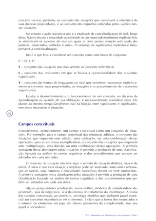 TP1 - Matemática na Alimentação e nos Impostos - Parte I
92
conceito recorre, portanto, ao conjunto das situações que constituem a referência de
suas diversas propriedades, e ao conjunto dos esquemas utilizados pelos sujeitos nes-
sas situações.
No entanto a ação operatória não é a totalidade da conceitualização do real; longe
disso. Não se discute a veracidade ou falsidade de um enunciado totalmente implícito.Não
se identificam os aspectos do real aos quais se deve prestar atenção sem ajuda das
palavras, enunciados, símbolos e sinais. O emprego de significantes explícitos é indis-
pensável à conceitualização.
Isto é o que leva a considerar um conceito como uma trinca de conjuntos:
C = (S, I, Y)
S – conjunto das situações que dão sentido ao conceito (referência).
I – conjunto das invariantes em que se baseia a operacionalidade dos esquemas
(significado).
Y – conjunto das formas de linguagem (ou não) que permitem representar simbolica-
mente o conceito, suas propriedades, as situações e os procedimentos de tratamento
(significante).
Estudar o desenvolvimento e o funcionamento de um conceito, no decurso da
aprendizagem ou quando de sua utilização, é necessariamente considerar esses três
planos ao mesmo tempo.Geralmente não há bijeção entre significantes e significados,
nem entre invariantes e situações.
Campos conceituais
Consideremos, primeiramente, um campo conceitual como um conjunto de situa-
ções. Por exemplo: para o campo conceitual das estruturas aditivas, o conjunto das
situações que requerem uma adição, uma subtração, ou uma combinação destas
operações; para as estruturas multiplicativas, o conjunto das situações que requerem
uma multiplicação, uma divisão, ou uma combinação destas operações. A primeira
vantagem dessa abordagem pelas situações é permitir a produção de uma classifica-
ção baseada na análise de tarefas cognitivas e dos procedimentos que possam ser
adotados em cada um deles.
O conceito de situação não tem aqui o sentido de situação didática, mas o de
tarefa. A idéia é que toda situação complexa pode ser analisada como uma combina-
ção de tarefas, cuja natureza e dificuldades específicas devem ser bem conhecidas.
A primeira vantagem dessa abordagem pelas situações é permitir a produção de uma
classificação baseada na análise de tarefas cognitivas e dos procedimentos que po-
dem ser adotados em cada um deles.
Alguns pesquisadores privilegiam, nessa análise, modelos de complexidade de-
pendentes, seja da lingüística, seja das teorias do tratamento da informação. A teoria
dos campos conceituais, ao contrário, privilegia modelos que atribuem papel essen-
cial aos conceitos matemáticos em si mesmos. É claro que a forma dos enunciados e
o número de elementos em jogo são fatores pertinentes da complexidade, mas seu
papel é secundário.
 