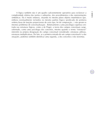 Alimentação para saúde
Unidade2
93
A lógica também não é um quadro suficientemente operatório para esclarecer a
complexidade relativa das tarefas e subtarefas, dos procedimentos e das representações
simbólicas. Ela é muito redutora, situando no mesmo plano objetos matemáticos que,
embora eventualmente incluídos no mesmo padrão lógico (predicado de primeira
ordem,classe de funções propsicionais de certo tipo, lei de composição...) não geram os
mesmos problemas de conceitualização . Relativamente a uma psicologia cognitiva cen-
trada nas estruturas lógicas, como a de Piaget, a teoria dos campos conceituais surge,
sobretudo, como uma psicologia dos conceitos, mesmo quando o termo “estruturas”
intervém na própria designação do campo conceitual considerado: estruturas aditivas,
estruturas multiplicativas. De fato, se a primeira entrada de um campo conceitual é a das
situações, podemos também identificar uma segunda, a dos conceitos e dos teoremas.
 