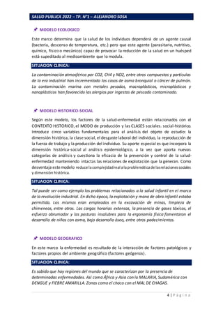 SALUD PUBLICA 2022 – TP. N°1 – ALEJANDRO SOSA
4 | P á g i n a
MODELO ECOLOGICO
Este marco determina que la salud de los individuos dependerá de un agente causal
(bacteria, descenso de temperatura, etc.) pero que este agente (parasitario, nutritivo,
químico, físico o mecánico) capaz de provocar la reducción de la salud en un huésped
está supeditado al medioambiente que lo modula.
SITUACION CLINICA:
La contaminación atmosférica por CO2, CH4 y NO2, entre otros compuestos y partículas
de la era industrial han incrementado los casos de asma bronquial o cáncer de pulmón.
La contaminación marina con metales pesados, macroplásticos, microplásticos y
nanoplásticos han favorecido las alergias por ingestas de pescado contaminado.
MODELO HISTORICO-SOCIAL
Según este modelo, los factores de la salud-enfermedad están relacionados con el
CONTEXTO HISTORICO, el MODO de producción y las CLASES sociales. social-histórico.
Introduce cinco variables fundamentales para el análisis del objeto de estudio: la
dimensión histórica, la clase social, el desgaste laboral del individuo, la reproducción de
la fuerza de trabajo y la producción del individuo. Su aporte especial es que incorpora la
dimensión histórica-social al análisis epidemiológico, a la vez que aporta nuevas
categorías de análisis y cuestiona la eficacia de la prevención y control de la salud-
enfermedad manteniendo intactas las relaciones de explotación que la generan. Como
desventaja estemodelo reduce lacomplejidadreal alaproblemáticade lasrelacionessociales
y dimensión histórica.
SITUACION CLINICA:
Tal puede ser como ejemplo los problemas relacionados a la salud infantil en el marco
de la revolución industrial. En dicha época, la explotación y mano de obra infantil estaba
permitida. Los mismos eran empleados en la excavación de minas, limpieza de
chimeneas, entre otros. Las cargas horarias extensas, la presencia de gases tóxicos, el
esfuerzo abrumador y las posturas insalubres para la ergonomía física fomentaron el
desarrollo de niños con asma, bajo desarrollo óseo, entre otros padecimientos.
MODELO GEOGRAFICO
En este marco la enfermedad es resultado de la interacción de factores patológicos y
factores propios del ambiente geográfico (factores geógenos).
SITUACION CLINICA:
Es sabido que hay regiones del mundo que se caracterizan por la presencia de
determinadas enfermedades. Así como África y Asia con la MALARIA, Sudamérica con
DENGUE y FIEBRE AMARILLA. Zonas como el chaco con el MAL DE CHAGAS.
 