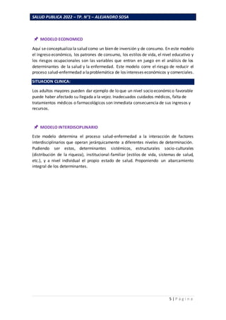 SALUD PUBLICA 2022 – TP. N°1 – ALEJANDRO SOSA
5 | P á g i n a
MODELO ECONOMICO
Aquí se conceptualiza la salud como un bien de inversión y de consumo. En este modelo
el ingreso económico, los patrones de consumo, los estilos de vida, el nivel educativo y
los riesgos ocupacionales son las variables que entran en juego en el análisis de los
determinantes de la salud y la enfermedad. Este modelo corre el riesgo de reducir el
proceso salud-enfermedad a laproblemática de los intereses económicos y comerciales.
SITUACION CLINICA:
Los adultos mayores pueden dar ejemplo de lo que un nivel socio económico favorable
puede haber afectado su llegada a la vejez. Inadecuados cuidados médicos, falta de
tratamientos médicos o farmacológicos son inmediata consecuencia de sus ingresos y
recursos.
MODELO INTERDISCIPLINARIO
Este modelo determina el proceso salud-enfermedad a la interacción de factores
interdisciplinarios que operan jerárquicamente a diferentes niveles de determinación.
Pudiendo ser estos, determinantes sistémicos, estructurales socio-culturales
(distribución de la riqueza), institucional-familiar (estilos de vida, sistemas de salud,
etc.), y a nivel individual el propio estado de salud. Proponiendo un abarcamiento
integral de los determinantes.
 