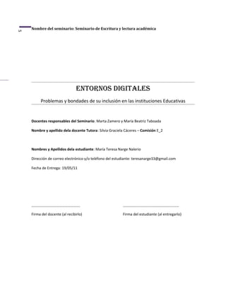 Nombre del seminario: Seminario de Escritura y lectura académica
5




                                Entornos digitalEs
         Problemas y bondades de su inclusión en las instituciones Educativas


    Docentes responsables del Seminario: Marta Zamero y María Beatriz Taboada

    Nombre y apellido dela docente Tutora: Silvia Graciela Cáceres – Comisión E_2



    Nombres y Apellidos dela estudiante: María Teresa Narge Nalerio

    Dirección de correo electrónico y/o teléfono del estudiante: teresanarge33@gmail.com

    Fecha de Entrega: 19/05/11




    …………………………………………….                                   ……………………………………………………

    Firma del docente (al recibirlo)                     Firma del estudiante (al entregarlo)
 