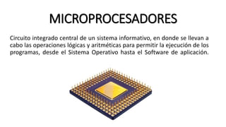 MICROPROCESADORES
Circuito integrado central de un sistema informativo, en donde se llevan a
cabo las operaciones lógicas y aritméticas para permitir la ejecución de los
programas, desde el Sistema Operativo hasta el Software de aplicación.
 