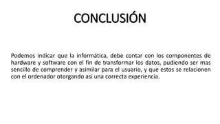 CONCLUSIÓN
Podemos indicar que la informática, debe contar con los componentes de
hardware y software con el fin de transformar los datos, pudiendo ser mas
sencillo de comprender y asimilar para el usuario, y que estos se relacionen
con el ordenador otorgando así una correcta experiencia.
 