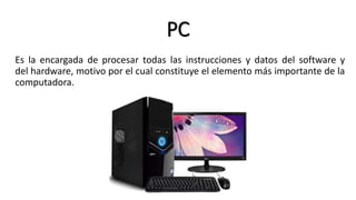 PC
Es la encargada de procesar todas las instrucciones y datos del software y
del hardware, motivo por el cual constituye el elemento más importante de la
computadora.
 
