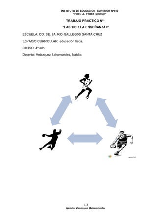 INSTITUTO DE EDUCACION SUPERIOR Nº810
“FIDEL A. PEREZ MORNO”
1-3
Natalia Velazquez Bahamondes.
TRABAJO PRACTICO Nº 1
“LAS TIC Y LA ENSEÑANZA II”
ESCUELA: CO. SE. BA. RIO GALLEGOS SANTA CRUZ
ESPACIO CURRICULAR: educación física.
CURSO: 4º año.
Docente: Velazquez Bahamondes, Natalia.
 