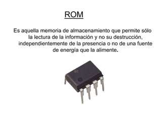 Es aquella memoria de almacenamiento que permite sólo
la lectura de la información y no su destrucción,
independientemente de la presencia o no de una fuente
de energía que la alimente.
ROM
 