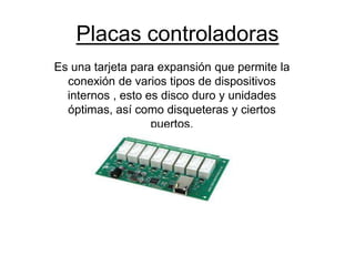 Placas controladoras
Es una tarjeta para expansión que permite la
conexión de varios tipos de dispositivos
internos , esto es disco duro y unidades
óptimas, así como disqueteras y ciertos
puertos.
 