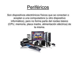 Periféricos
Son dispositivos electrónicos físicos que se conectan o
acoplan a una computadora (u otro dispositivo
informático), pero no forma parte del núcleo básico
(CPU, memoria, placa madre, alimentación eléctrica) de
la misma.
 