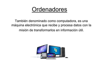 Ordenadores
También denominado como computadora, es una
máquina electrónica que recibe y procesa datos con la
misión de transformarlos en información útil.
 