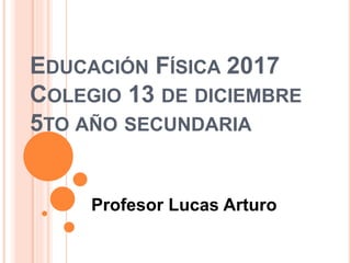 EDUCACIÓN FÍSICA 2017
COLEGIO 13 DE DICIEMBRE
5TO AÑO SECUNDARIA
Profesor Lucas Arturo
 