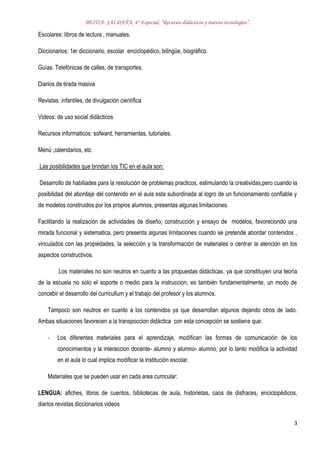 BEITIA- SALDAÑA, 4° Especial, “Recursos didácticos y nuevas tecnologías”.
3
Escolares: libros de lectura , manuales.
Diccionarios: 1er diccionario, escolar enciclopédico, bilingüe, biográfico.
Guías. Telefónicas de calles, de transportes.
Diarios de tirada masiva
Revistas: infantiles, de divulgación científica
Videos: de uso social didácticos
Recursos informaticos: sofward, herramientas, tutoriales.
Menú ,calendarios, etc
Las posibilidades que brindan los TIC en el aula son:
Desarrollo de habiliades para la resolución de problemas practicos, estimulando la creatividas,pero cuando la
posibilidad del abordaje del contenido en el aula esta subordinada al logro de un funcionamiento confiable y
de modelos construidos por los propios alumnos, presentas algunas limitaciones.
Facilitando la realización de actividades de diseño, construcción y ensayo de modelos, favoreciondo una
mirada funcional y sistematica, pero presenta algunas limitaciones cuando se pretende abordar contenidos ,
vinculados con las propiedades, la selección y la transformación de materiales o centrar la atención en los
aspectos constructivos.
Los materiales no son neutros en cuanto a las propuestas didácticas, ya que constituyen una teoría
de la escuela no solo el soporte o medio para la instruccion, es también fundamentalmente, un modo de
concebir el desarrollo del curricullum y el trabajo del profesor y los alumnos.
Tampoco son neutros en cuanto a los contenidos ya que desarrollan algunos dejando otros de lado.
Ambas situaciones favorecen a la transpoccion didáctica con esta concepción se sostiene que:
- Los diferentes materiales para el aprendizaje, modifican las formas de comunicación de los
conocimientos y la interaccion docente- alumno y alumno- alumno, por lo tanto modifica la actividad
en el aula lo cual implica modificar la institución escolar.
Materiales que se pueden usar en cada area curricular:
LENGUA: afiches, libros de cuentos, bibliotecas de aula, historietas, caos de disfraces, enciclopédicos,
diarios revistas diccionarios videos
 