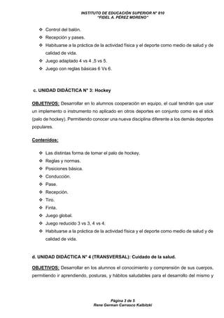 INSTITUTO DE EDUCACIÓN SUPERIOR N° 810
“FIDEL A. PÉREZ MORENO”
Página 3 de 5
Rene German Carrasco Kalbitzki
 Control del balón.
 Recepción y pases.
 Habituarse a la práctica de la actividad física y el deporte como medio de salud y de
calidad de vida.
 Juego adaptado 4 vs 4 ,5 vs 5.
 Juego con reglas básicas 6 Vs 6.
c. UNIDAD DIDÁCTICA N° 3: Hockey
OBJETIVOS: Desarrollar en lo alumnos cooperación en equipo, el cual tendrán que usar
un implemento o instrumento no aplicado en otros deportes en conjunto como es el stick
(palo de hockey). Permitiendo conocer una nueva disciplina diferente a los demás deportes
populares.
Contenidos:
 Las distintas forma de tomar el palo de hockey.
 Reglas y normas.
 Posiciones básica.
 Conducción.
 Pase.
 Recepción.
 Tiro.
 Finta.
 Juego global.
 Juego reducido 3 vs 3, 4 vs 4.
 Habituarse a la práctica de la actividad física y el deporte como medio de salud y de
calidad de vida.
d. UNIDAD DIDÁCTICA N° 4 (TRANSVERSAL): Cuidado de la salud.
OBJETIVOS: Desarrollar en los alumnos el conocimiento y comprensión de sus cuerpos,
permitiendo ir aprendiendo, posturas, y hábitos saludables para el desarrollo del mismo y
 