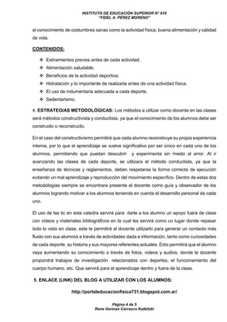 INSTITUTO DE EDUCACIÓN SUPERIOR N° 810
“FIDEL A. PÉREZ MORENO”
Página 4 de 5
Rene German Carrasco Kalbitzki
el conocimiento de costumbres sanas como la actividad física, buena alimentación y calidad
de vida.
CONTENIDOS:
 Estiramientos previos antes de cada actividad.
 Alimentación saludable.
 Beneficios de la actividad deportiva.
 Hidratación y lo importante de realizarla antes de una actividad física.
 El uso de indumentaria adecuada a cada deporte.
 Sedentarismo.
4. ESTRATEGIAS METODOLÓGICAS: Los métodos a utilizar como docente en las clases
será métodos constructivista y conductista, ya que el conocimiento de los alumnos debe ser
construido o reconstruido.
En el caso del constructivismo permitirá que cada alumno reconstruye su propia experiencia
interna, por lo que el aprendizaje se vuelve significativo por ser único en cada uno de los
alumnos, permitiendo que puedan descubrir y experimenta sin miedo al error. Al ir
avanzando las clases de cada deporte, se utilizara el método conductista, ya que la
enseñanza de técnicas y reglamentos, deben respetarse la forma correcta de ejecución
evitando un mal aprendizaje y reproducción del movimiento específico. Dentro de estas dos
metodologías siempre se encontrara presente el docente como guía y observador de los
alumnos logrando motivar a los alumnos teniendo en cuenta el desarrollo personal de cada
uno.
El uso de las tic en esta catedra servirá para darle a los alumno un apoyo fuera de clase
con videos y materiales bibliográficos en la cual les servirá como un lugar donde repasar
todo lo visto en clase, este le permitirá al docente utilizarlo para generar un contacto más
fluido con sus alumnos a través de actividades dada e información, tanto como curiosidades
de cada deporte, su historia y sus mayores referentes actuales. Esto permitirá que el alumno
vaya aumentando su conocimiento a través de fotos, videos y audios, donde le docente
propondrá trabajos de investigación relacionados con deportes, el funcionamiento del
cuerpo humano, etc. Que servirá para el aprendizaje dentro y fuera de la clase.
5. ENLACE (LINK) DEL BLOG A UTILIZAR CON LOS ALUMNOS:
http://portaleducacionfisica731.blogspot.com.ar/
 
