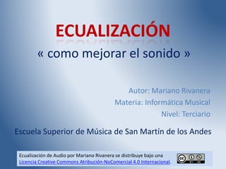 Ecualización de Audio por Mariano Rivanera se distribuye bajo una
Licencia Creative Commons Atribución-NoComercial 4.0 Internacional.
ECUALIZACIÓN
« como mejorar el sonido »
Autor: Mariano Rivanera
Materia: Informática Musical
Nivel: Terciario
Escuela Superior de Música de San Martín de los Andes
 