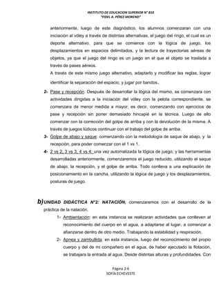 INSTITUTO DE EDUCACION SUPERIOR N° 810
“FIDEL A. PÉREZ MORENO”
Página 2-6
SOFÍA ECHEVESTE
anteriormente, luego de este diagnóstico, los alumnos comenzaran con una
iniciación al vóley a través de distintas alternativas, el juego del ringo, el cual es un
deporte alternativo, para que se comience con la lógica de juego, los
desplazamientos en espacios delimitados, y la lectura de trayectorias aéreas de
objetos, ya que el juego del ringo es un juego en el que el objeto se traslada a
través de pases aéreos.
A través de este mismo juego alternativo, adaptarlo y modificar las reglas, lograr
identificar la separación del espacio, y jugar por bandos.
2- Pase y recepción: Después de desarrollar la lógica del mismo, se comenzara con
actividades dirigidas a la iniciación del vóley con la pelota correspondiente, se
comenzara de menor medida a mayor, es decir, comenzando con ejercicios de
pase y recepción sin poner demasiado hincapié en la técnica. Luego de ello
comenzar con la corrección del golpe de arriba y con la devolución de la misma. A
través de juegos lúdicos continuar con el trabajo del golpe de arriba.
3- Golpe de abajo y saque: comenzando con la metodología de saque de abajo, y la
recepción, para poder comenzar con el 1 vs 1.
4- 2 vs 2, 3 vs 3, 4 vs 4: una vez automatizada la lógica de juego, y las herramientas
desarrolladas anteriormente, comenzaremos el juego reducido, utilizando el saque
de abajo, la recepción, y el golpe de arriba. Todo conlleva a una explicación de
posicionamiento en la cancha, utilizando la lógica de juego y los desplazamientos,
posturas de juego.
b)UNIDAD DIDÁCTICA N°2: NATACIÓN, comenzaremos con el desarrollo de la
práctica de la natación.
1- Ambientación: en esta instancia se realizaran actividades que conlleven al
reconocimiento del cuerpo en el agua, a adaptarse al lugar, a comenzar a
afianzarse dentro de otro medio. Trabajando la estabilidad y respiración.
2- Apnea y zambullida: en esta instancia, luego del reconocimiento del propio
cuerpo y del de mi compañero en el agua, de haber ejecutado la flotación,
se trabajara la entrada al agua. Desde distintas alturas y profundidades. Con
 